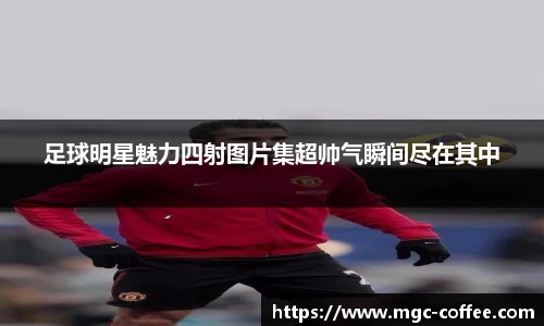 足球明星魅力四射图片集超帅气瞬间尽在其中